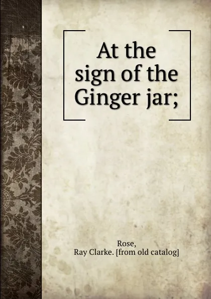 Обложка книги At the sign of the Ginger jar;, Ray Clarke Rose