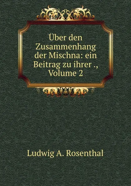 Обложка книги Uber den Zusammenhang der Mischna: ein Beitrag zu ihrer ., Volume 2, Ludwig A. Rosenthal