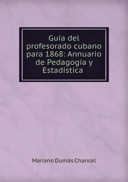 Обложка книги Guia del profesorado cubano para 1868: Annuario de Pedagogia y Estadistica ., Mariano Dumás Chancel