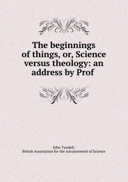 Обложка книги The beginnings of things, or, Science versus theology: an address by Prof ., John Tyndall