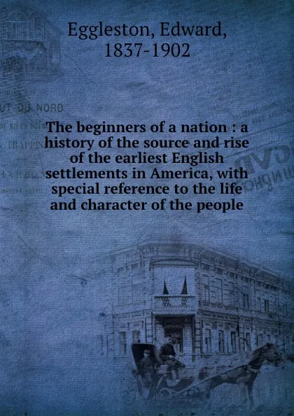 Обложка книги The beginners of a nation : a history of the source and rise of the earliest English settlements in America, with special reference to the life and character of the people, Edward Eggleston