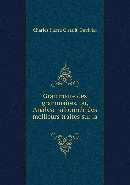 Обложка книги Grammaire des grammaires, ou, Analyse raisonnee des meilleurs traites sur la ., Charles Pierre Girault-Duvivier