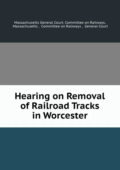 Обложка книги Hearing on Removal of Railroad Tracks in Worcester, Massachusetts General Court. Committee on Railways