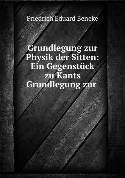 Обложка книги Grundlegung zur Physik der Sitten: Ein Gegenstuck zu Kants Grundlegung zur ., Friedrich Eduard Beneke