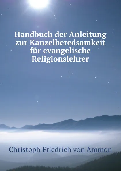 Обложка книги Handbuch der Anleitung zur Kanzelberedsamkeit fur evangelische Religionslehrer, Christoph Friedrich von Ammon