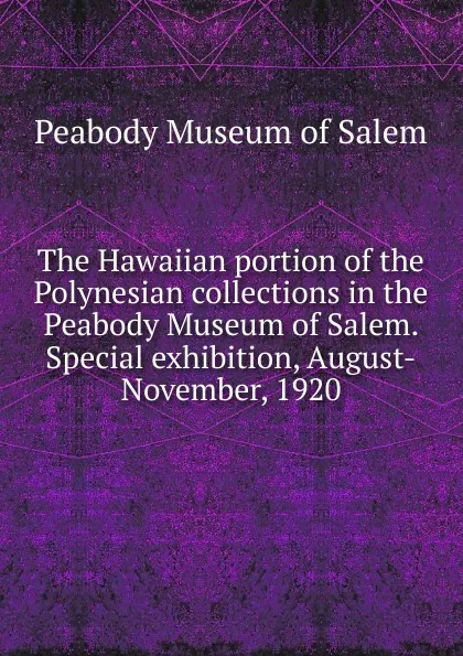 Обложка книги The Hawaiian portion of the Polynesian collections in the Peabody Museum of Salem. Special exhibition, August-November, 1920, Peabody Museum of Salem