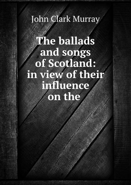 Обложка книги The ballads and songs of Scotland: in view of their influence on the ., John Clark Murray