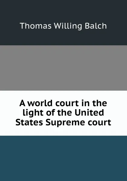 Обложка книги A world court in the light of the United States Supreme court, Thomas Willing Balch