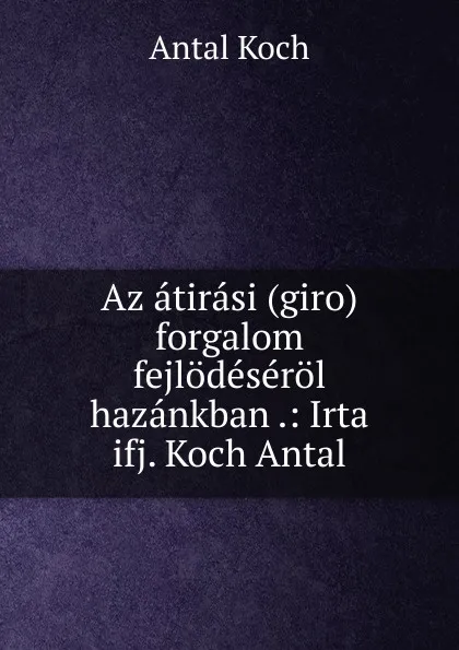 Обложка книги Az atirasi (giro) forgalom fejlodeserol hazankban .: Irta ifj. Koch Antal, Antal Koch