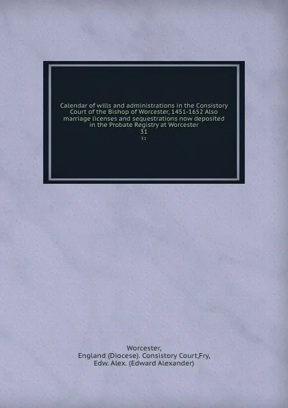 Обложка книги Calendar of wills and administrations in the Consistory Court of the Bishop of Worcester, 1451-1652 Also marriage licenses and sequestrations now deposited in the Probate Registry at Worcester. 31, Diocese. Consistory Court Worcester