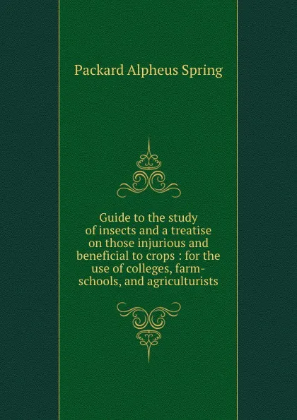 Обложка книги Guide to the study of insects and a treatise on those injurious and beneficial to crops : for the use of colleges, farm-schools, and agriculturists, A.S. Packard