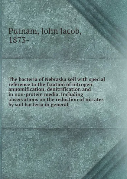 Обложка книги The bacteria of Nebraska soil with special reference to the fixation of nitrogen, annomification, denitrification and in non-protein media. Including observations on the reduction of nitrates by soil bacteria in general, John Jacob Putnam