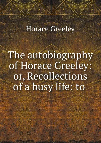 Обложка книги The autobiography of Horace Greeley: or, Recollections of a busy life: to ., Horace Greeley