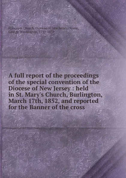 Обложка книги A full report of the proceedings of the special convention of the Diocese of New Jersey : held in St. Mary.s Church, Burlington, March 17th, 1852, and reported for the Banner of the cross, George Washington Doane