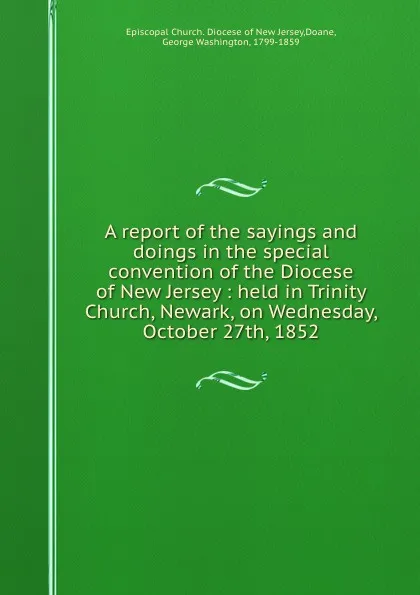 Обложка книги A report of the sayings and doings in the special convention of the Diocese of New Jersey : held in Trinity Church, Newark, on Wednesday, October 27th, 1852, George Washington Doane