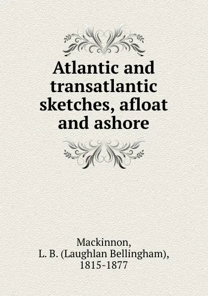 Обложка книги Atlantic and transatlantic sketches, afloat and ashore, Laughlan Bellingham Mackinnon