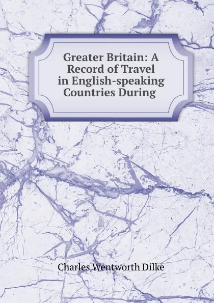 Обложка книги Greater Britain: A Record of Travel in English-speaking Countries During ., Dilke Charles Wentworth