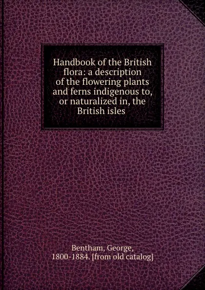 Обложка книги Handbook of the British flora: a description of the flowering plants and ferns indigenous to, or naturalized in, the British isles, George Bentham
