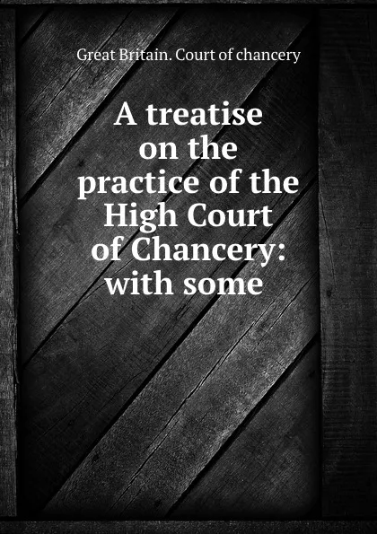 Обложка книги A treatise on the practice of the High Court of Chancery: with some ., Great Britain. Court of chancery