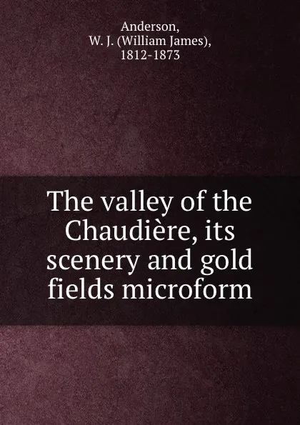 Обложка книги The valley of the Chaudiere, its scenery and gold fields microform, William James Anderson