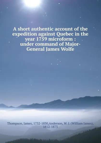 Обложка книги A short authentic account of the expedition against Quebec in the year 1759 microform : under command of Major-General James Wolfe, James Thompson