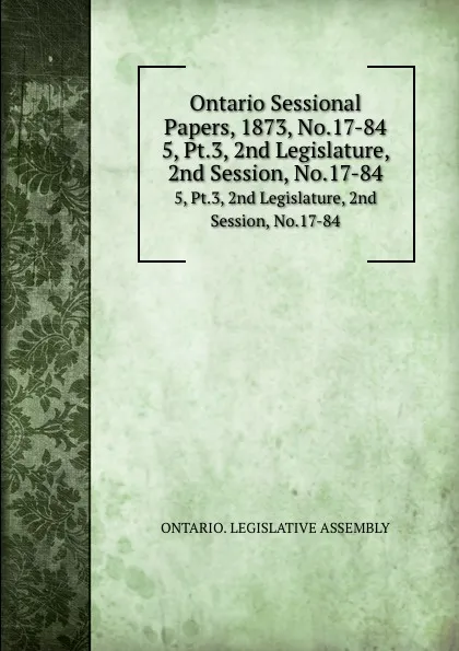 Обложка книги Ontario Sessional Papers, 1873, No.17-84. 5, Pt.3, 2nd Legislature, 2nd Session, No.17-84, Ontario. Legislative Assembly