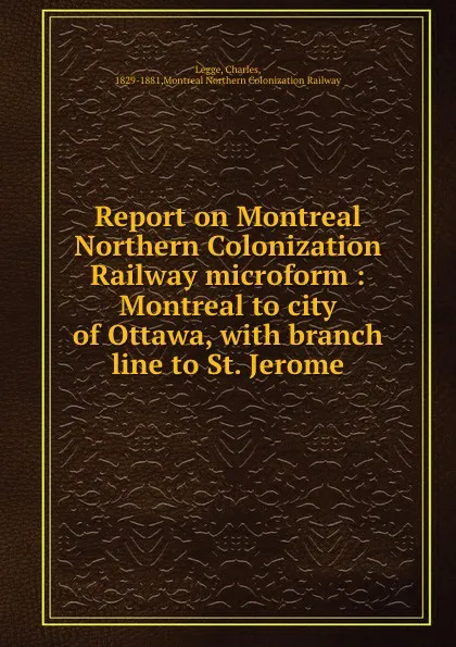 Обложка книги Report on Montreal Northern Colonization Railway microform : Montreal to city of Ottawa, with branch line to St. Jerome, Charles Legge