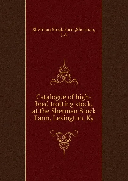 Обложка книги Catalogue of high-bred trotting stock, at the Sherman Stock Farm, Lexington, Ky, Sherman Stock Farm