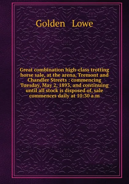 Обложка книги Great combination high-class trotting horse sale, at the arena, Tremont and Chandler Streets : commencing Tuesday, May 2, 1893, and continuing until all stock is disposed of, sale commences daily at 10:30 a.m., Golden and Lowe