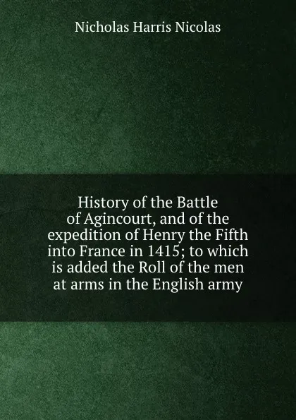 Обложка книги History of the Battle of Agincourt, and of the expedition of Henry the Fifth into France in 1415; to which is added the Roll of the men at arms in the English army, Nicholas Harris Nicolas