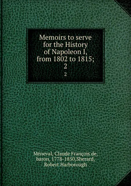 Обложка книги Memoirs to serve for the History of Napoleon I, from 1802 to 1815;. 2, Claude François de Méneval