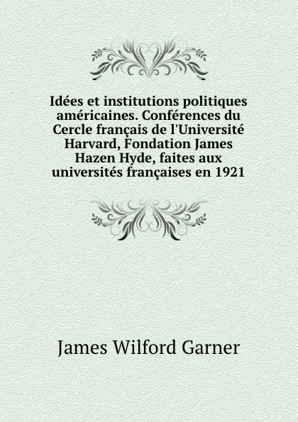 Обложка книги Idees et institutions politiques americaines. Conferences du Cercle francais de l.Universite Harvard, Fondation James Hazen Hyde, faites aux universites francaises en 1921, Garner James Wilford