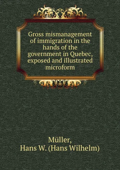 Обложка книги Gross mismanagement of immigration in the hands of the government in Quebec, exposed and illustrated microform, Hans Wilhelm Müller