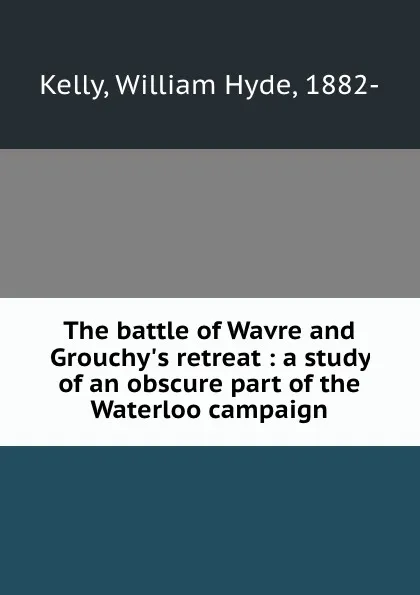 Обложка книги The battle of Wavre and Grouchy.s retreat : a study of an obscure part of the Waterloo campaign, William Hyde Kelly