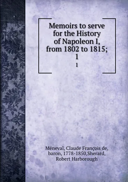 Обложка книги Memoirs to serve for the History of Napoleon I, from 1802 to 1815;. 1, Claude François de Méneval