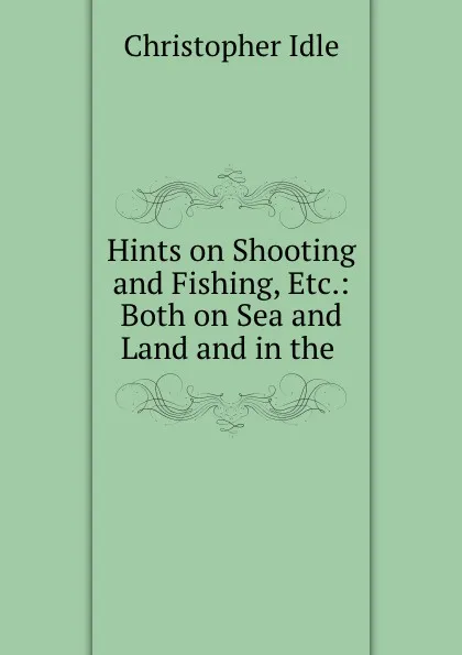 Обложка книги Hints on Shooting and Fishing, Etc.: Both on Sea and Land and in the ., Christopher Idle