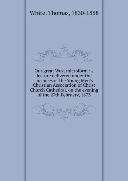 Обложка книги Our great West microform : a lecture delivered under the auspices of the Young Men.s Christian Association of Christ Church Cathedral, on the evening of the 27th February, 1873, Thomas White