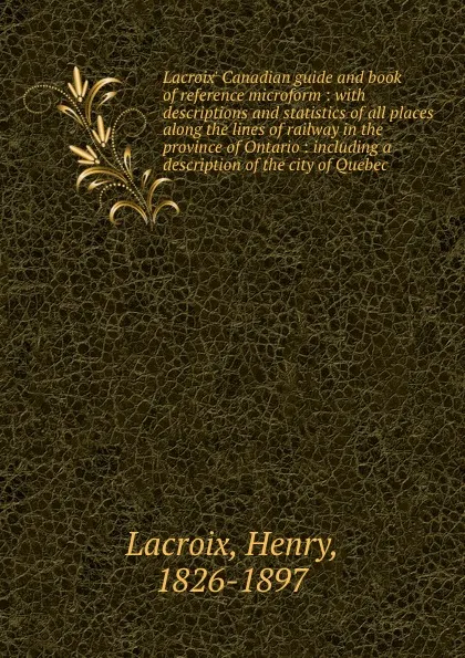 Обложка книги Lacroix. Canadian guide and book of reference microform : with descriptions and statistics of all places along the lines of railway in the province of Ontario : including a description of the city of Quebec, Henry Lacroix