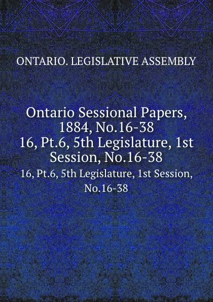 Обложка книги Ontario Sessional Papers, 1884, No.16-38. 16, Pt.6, 5th Legislature, 1st Session, No.16-38, Ontario. Legislative Assembly