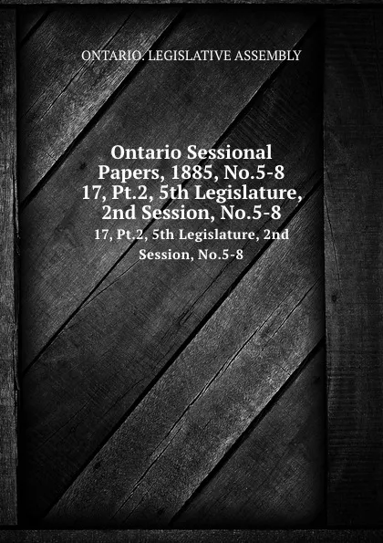 Обложка книги Ontario Sessional Papers, 1885, No.5-8. 17, Pt.2, 5th Legislature, 2nd Session, No.5-8, Ontario. Legislative Assembly