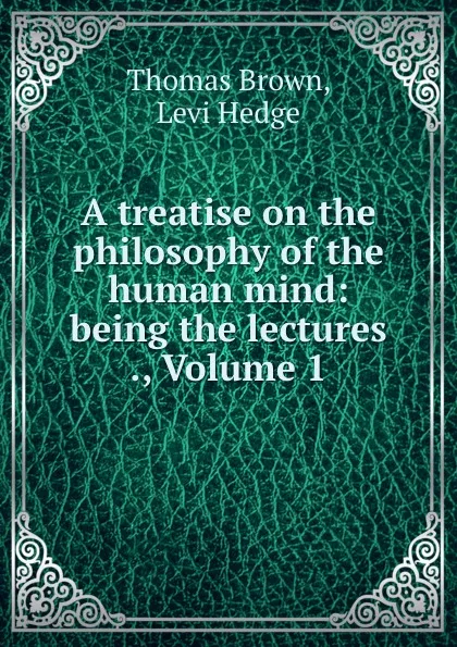 Обложка книги A treatise on the philosophy of the human mind: being the lectures ., Volume 1, Thomas Brown