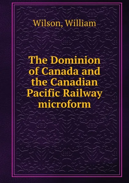 Обложка книги The Dominion of Canada and the Canadian Pacific Railway microform, William Wilson