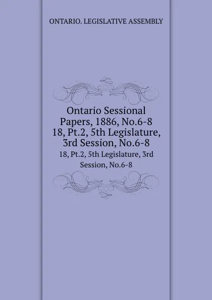 Обложка книги Ontario Sessional Papers, 1886, No.6-8. 18, Pt.2, 5th Legislature, 3rd Session, No.6-8, Ontario. Legislative Assembly