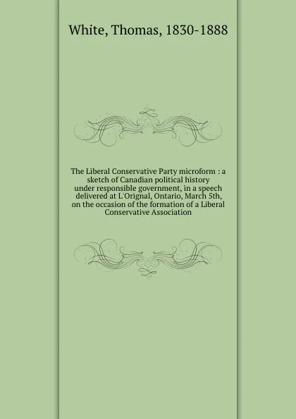 Обложка книги The Liberal Conservative Party microform : a sketch of Canadian political history under responsible government, in a speech delivered at L.Orignal, Ontario, March 5th, on the occasion of the formation of a Liberal Conservative Association, Thomas White