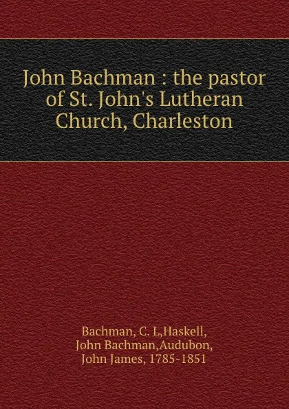 Обложка книги John Bachman : the pastor of St. John.s Lutheran Church, Charleston, C. L. Bachman