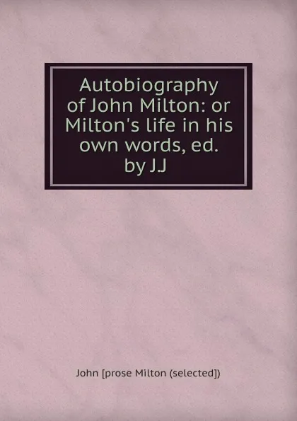 Обложка книги Autobiography of John Milton: or Milton.s life in his own words, ed. by J.J ., John prose Milton selected