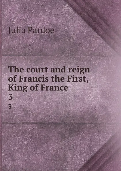 Обложка книги The court and reign of Francis the First, King of France. 3, Julia Pardoe