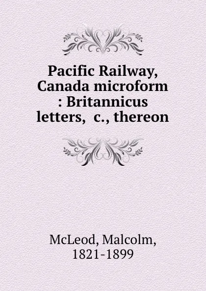 Обложка книги Pacific Railway, Canada microform : Britannicus letters, .c., thereon, Malcolm McLeod