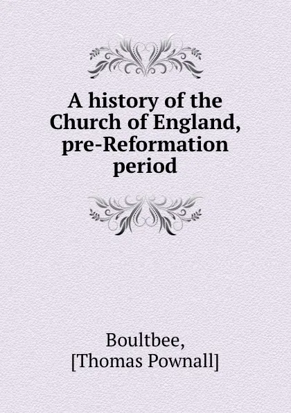 Обложка книги A history of the Church of England, pre-Reformation period, Thomas Pownall Boultbee