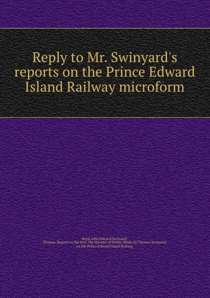 Обложка книги Reply to Mr. Swinyard.s reports on the Prince Edward Island Railway microform, John Edward Boyd